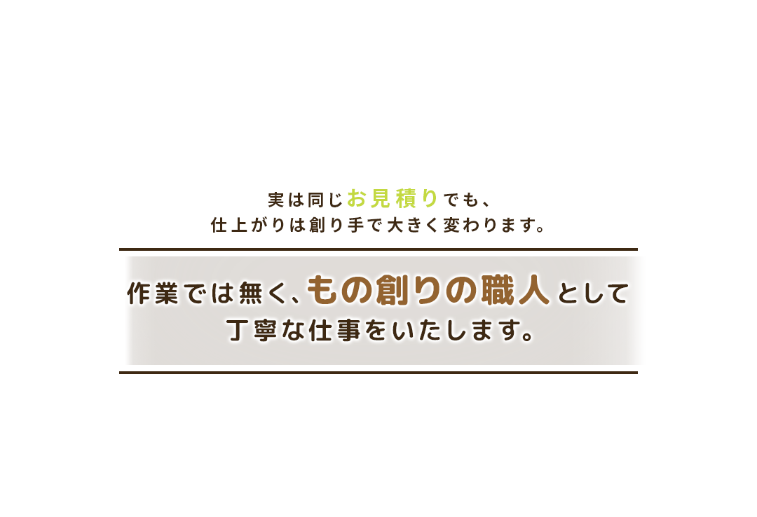 実は同じお見積りでも仕上がりは創り手で大きく変わります。作業ではなく、もの創りの職人として丁寧な仕事をいたします。