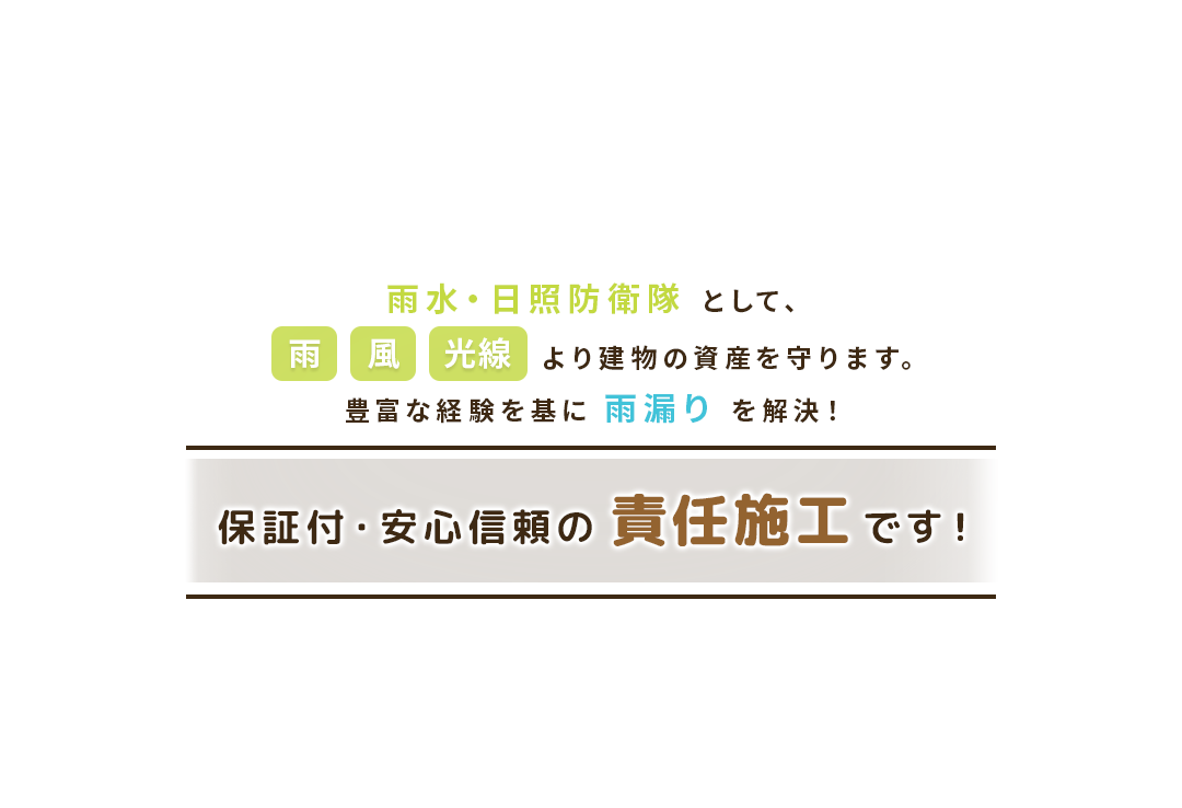雨水・日翔防衛隊として、雨・風・光線より建物の資産を守ります。豊富な経験をもとに雨漏りを解決！保証付き・安心信頼の責任施工です！
